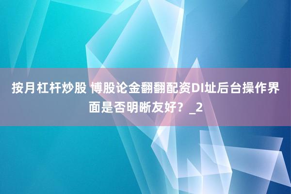 按月杠杆炒股 博股论金翻翻配资DI址后台操作界面是否明晰友好？_2