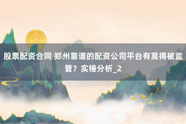 股票配资合同 郑州靠谱的配资公司平台有莫得被监管？实锤分析_2