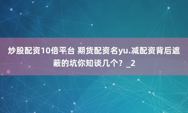 炒股配资10倍平台 期货配资名yu.减配资背后遮蔽的坑你知谈几个？_2