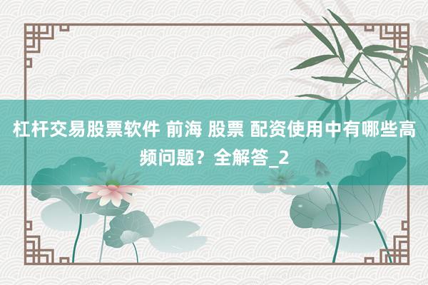 杠杆交易股票软件 前海 股票 配资使用中有哪些高频问题？全解答_2