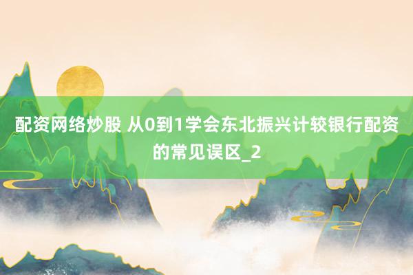 配资网络炒股 从0到1学会东北振兴计较银行配资的常见误区_2