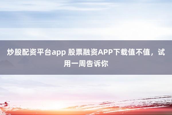 炒股配资平台app 股票融资APP下载值不值，试用一周告诉你