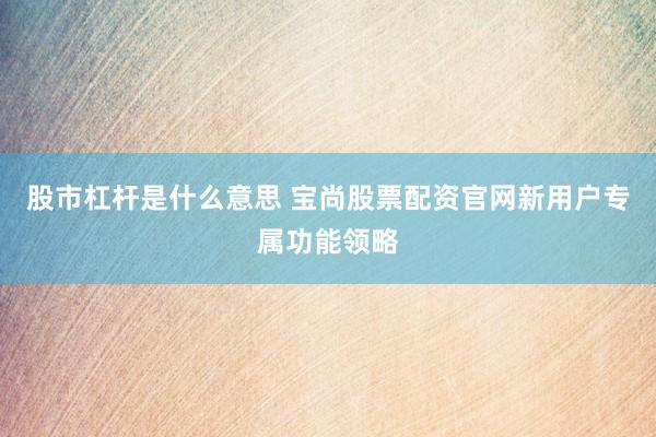 股市杠杆是什么意思 宝尚股票配资官网新用户专属功能领略