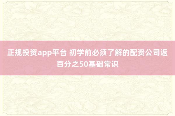 正规投资app平台 初学前必须了解的配资公司返百分之50基础常识