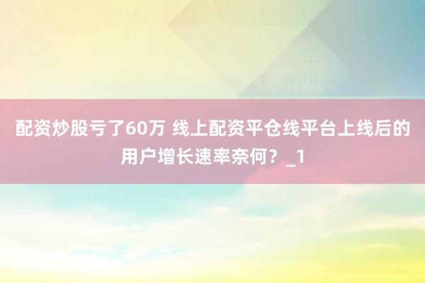 配资炒股亏了60万 线上配资平仓线平台上线后的用户增长速率奈何？_1